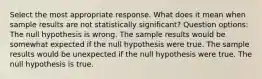 Select the most appropriate response. What does it mean when sample results are not statistically significant? Question options: The null hypothesis is wrong. The sample results would be somewhat expected if the null hypothesis were true. The sample results would be unexpected if the null hypothesis were true. The null hypothesis is true.