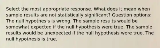 Select the most appropriate response. What does it mean when sample results are not statistically significant? Question options: The null hypothesis is wrong. The sample results would be somewhat expected if the null hypothesis were true. The sample results would be unexpected if the null hypothesis were true. The null hypothesis is true.