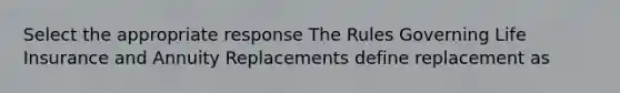 Select the appropriate response The Rules Governing Life Insurance and Annuity Replacements define replacement as