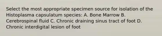 Select the most appropriate specimen source for isolation of the Histoplasma capsulatum species: A. Bone Marrow B. Cerebrospinal fluid C. Chronic draining sinus tract of foot D. Chronic interdigital lesion of foot