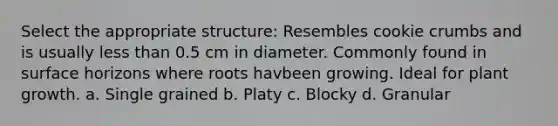 Select the appropriate structure: Resembles cookie crumbs and is usually less than 0.5 cm in diameter. Commonly found in surface horizons where roots havbeen growing. Ideal for plant growth. a. Single grained b. Platy c. Blocky d. Granular