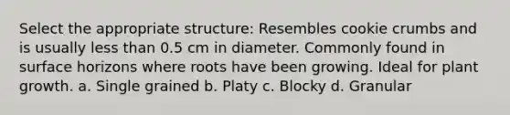 Select the appropriate structure: Resembles cookie crumbs and is usually less than 0.5 cm in diameter. Commonly found in surface horizons where roots have been growing. Ideal for plant growth. a. Single grained b. Platy c. Blocky d. Granular