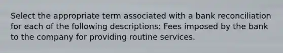 Select the appropriate term associated with a bank reconciliation for each of the following descriptions: Fees imposed by the bank to the company for providing routine services.