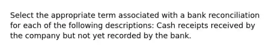 Select the appropriate term associated with a bank reconciliation for each of the following descriptions: Cash receipts received by the company but not yet recorded by the bank.