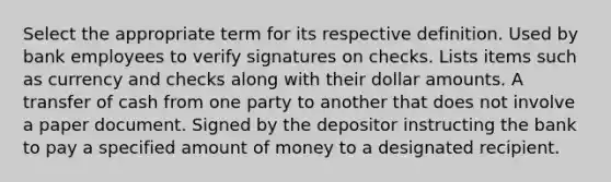 Select the appropriate term for its respective definition. Used by bank employees to verify signatures on checks. Lists items such as currency and checks along with their dollar amounts. A transfer of cash from one party to another that does not involve a paper document. Signed by the depositor instructing the bank to pay a specified amount of money to a designated recipient.