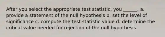 After you select the appropriate test statistic, you ______. a. provide a statement of the null hypothesis b. set the level of significance c. compute the test statistic value d. determine the critical value needed for rejection of the null hypothesis