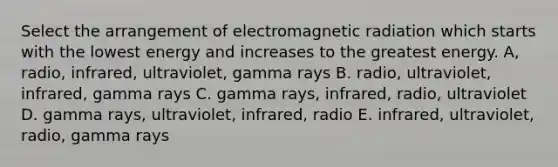 Select the arrangement of electromagnetic radiation which starts with the lowest energy and increases to the greatest energy. A, radio, infrared, ultraviolet, gamma rays B. radio, ultraviolet, infrared, gamma rays C. gamma rays, infrared, radio, ultraviolet D. gamma rays, ultraviolet, infrared, radio E. infrared, ultraviolet, radio, gamma rays