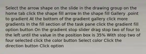 Select the arrow shape on the slide in the drawing group on the home tab click the shape fill arrow In the shape fill Gallery .point to gradient At the bottom of the gradient gallery click more gradients In the fill section of the task pane click the gradient fill option button On the gradient stop slider drag stop two of four to the left until the value in the position box is 35% With stop two of four selected click the color button Select color Click the direction button Click option