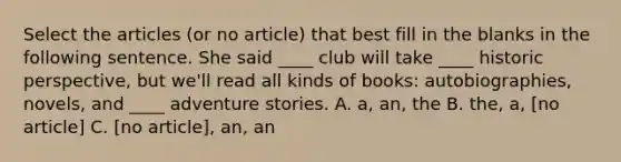 Select the articles (or no article) that best fill in the blanks in the following sentence. She said ____ club will take ____ historic perspective, but we'll read all kinds of books: autobiographies, novels, and ____ adventure stories. A. a, an, the B. the, a, [no article] C. [no article], an, an