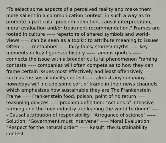 "To select some aspects of a perceived reality and make them more salient in a communication context, in such a way as to promote a particular problem definition, causal interpretation, moral evaluation and/or treatment recommendation." Frames are rooted in culture ----- repertoire of shared symbols and world-views ----- can be seen as a toolkit to attribute meaning to issues Often: ----- metaphors ----- fairy tales/ stories/ myths ----- key moments or key figures in history ----- famous quotes ----- connects the issue with a broader cultural phenomenon Framing contests ----- companies will often compete as to how they can frame certain issues most effectively and least offensively ----- such as the sustainability contest ----- almost any company nowadays will include some sort of frame in their news channels which emphasises how sustainable they are The Frankenstein Frame ----- Frankenstein food, poison, point of no return ----- reasoning devices ----- problem definition: "Actions of intensive farming and the food industry are leading the world to doom" ----- Causal attribution of responsibility: "Arrogance of science" ----- Solution: "Government must intervene" ----- Moral Evaluation: "Respect for the natural order" ----- Result: the sustainability contest