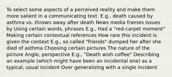 To select some aspects of a perceived reality and make them more salient in a communicating text. E.g., death caused by asthma vs. thrown away after death News media frames issues by Using certain words, phrases E.g., Had a "red-carpet moment" Making certain contextual references How rare this incident is given the context E.g., so called "friends" dumped her after she died of asthma Choosing certain pictures The nature of the picture Angle, perspective E.g., "Death wish coffee" Describing an example (which might have been an incidental one) as a typical, usual incident Over generalizing with a single incident