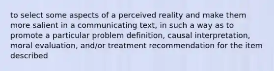 to select some aspects of a perceived reality and make them more salient in a communicating text, in such a way as to promote a particular problem definition, causal interpretation, moral evaluation, and/or treatment recommendation for the item described