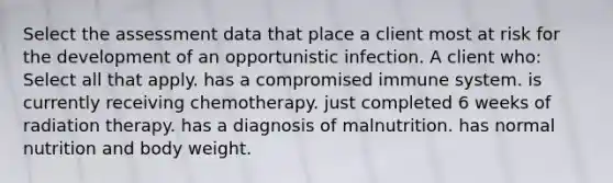 Select the assessment data that place a client most at risk for the development of an opportunistic infection. A client who: Select all that apply. has a compromised immune system. is currently receiving chemotherapy. just completed 6 weeks of radiation therapy. has a diagnosis of malnutrition. has normal nutrition and body weight.