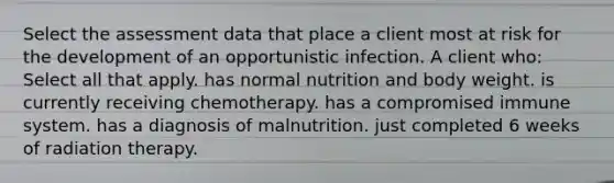 Select the assessment data that place a client most at risk for the development of an opportunistic infection. A client who: Select all that apply. has normal nutrition and body weight. is currently receiving chemotherapy. has a compromised immune system. has a diagnosis of malnutrition. just completed 6 weeks of radiation therapy.