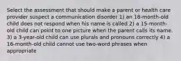 Select the assessment that should make a parent or health care provider suspect a communication disorder 1) an 18-month-old child does not respond when his name is called 2) a 15-month-old child can point to one picture when the parent calls its name. 3) a 3-year-old child can use plurals and pronouns correctly 4) a 16-month-old child cannot use two-word phrases when appropriate