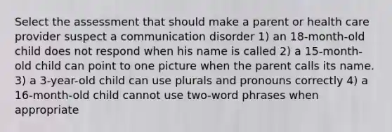 Select the assessment that should make a parent or health care provider suspect a communication disorder 1) an 18-month-old child does not respond when his name is called 2) a 15-month-old child can point to one picture when the parent calls its name. 3) a 3-year-old child can use plurals and pronouns correctly 4) a 16-month-old child cannot use two-word phrases when appropriate