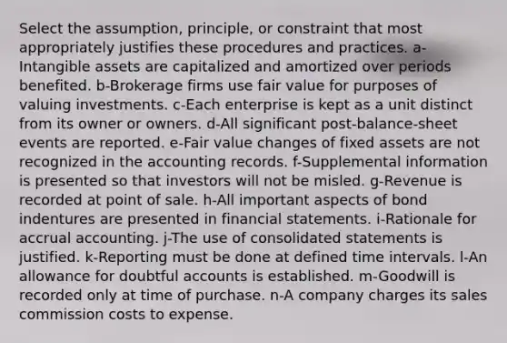 Select the assumption, principle, or constraint that most appropriately justifies these procedures and practices. a-Intangible assets are capitalized and amortized over periods benefited. b-Brokerage firms use fair value for purposes of valuing investments. c-Each enterprise is kept as a unit distinct from its owner or owners. d-All significant post-balance-sheet events are reported. e-Fair value changes of fixed assets are not recognized in the accounting records. f-Supplemental information is presented so that investors will not be misled. g-Revenue is recorded at point of sale. h-All important aspects of bond indentures are presented in financial statements. i-Rationale for accrual accounting. j-The use of consolidated statements is justified. k-Reporting must be done at defined time intervals. l-An allowance for doubtful accounts is established. m-Goodwill is recorded only at time of purchase. n-A company charges its sales commission costs to expense.