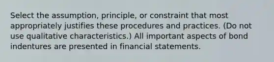 Select the assumption, principle, or constraint that most appropriately justifies these procedures and practices. (Do not use qualitative characteristics.) All important aspects of bond indentures are presented in financial statements.