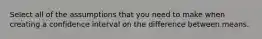 Select all of the assumptions that you need to make when creating a confidence interval on the difference between means.