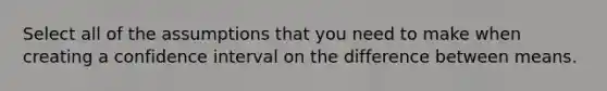 Select all of the assumptions that you need to make when creating a confidence interval on the difference between means.
