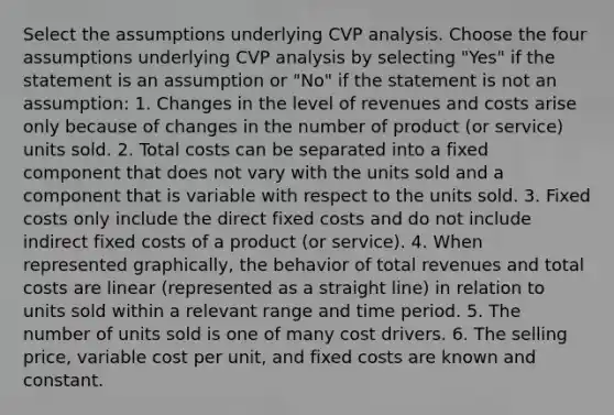 Select the assumptions underlying CVP analysis. Choose the four assumptions underlying CVP analysis by selecting​ "Yes" if the statement is an assumption or​ "No" if the statement is not an assumption: 1. Changes in the level of revenues and costs arise only because of changes in the number of product (or service) units sold. 2. Total costs can be separated into a fixed component that does not vary with the units sold and a component that is variable with respect to the units sold. 3. Fixed costs only include the direct fixed costs and do not include indirect fixed costs of a product (or service). 4. When represented graphically, the behavior of total revenues and total costs are linear (represented as a straight line) in relation to units sold within a relevant range and time period. 5. The number of units sold is one of many cost drivers. 6. The selling price, variable cost per unit, and fixed costs are known and constant.