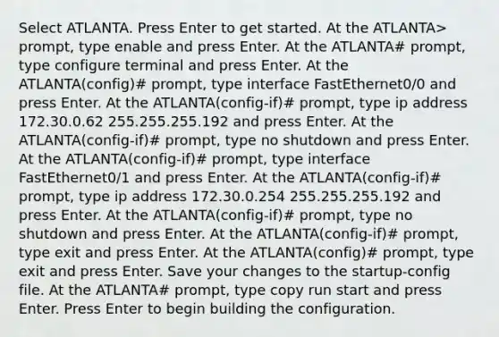 Select ATLANTA. Press Enter to get started. At the ATLANTA> prompt, type enable and press Enter. At the ATLANTA# prompt, type configure terminal and press Enter. At the ATLANTA(config)# prompt, type interface FastEthernet0/0 and press Enter. At the ATLANTA(config-if)# prompt, type ip address 172.30.0.62 255.255.255.192 and press Enter. At the ATLANTA(config-if)# prompt, type no shutdown and press Enter. At the ATLANTA(config-if)# prompt, type interface FastEthernet0/1 and press Enter. At the ATLANTA(config-if)# prompt, type ip address 172.30.0.254 255.255.255.192 and press Enter. At the ATLANTA(config-if)# prompt, type no shutdown and press Enter. At the ATLANTA(config-if)# prompt, type exit and press Enter. At the ATLANTA(config)# prompt, type exit and press Enter. Save your changes to the startup-config file. At the ATLANTA# prompt, type copy run start and press Enter. Press Enter to begin building the configuration.