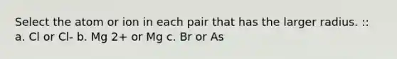 Select the atom or ion in each pair that has the larger radius. :: a. Cl or Cl- b. Mg 2+ or Mg c. Br or As