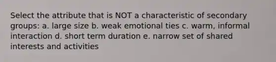 Select the attribute that is NOT a characteristic of secondary groups: a. large size b. weak emotional ties c. warm, informal interaction d. short term duration e. narrow set of shared interests and activities