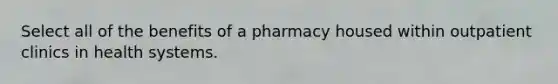 Select all of the benefits of a pharmacy housed within outpatient clinics in health systems.