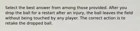 Select the best answer from among those provided. After you drop the ball for a restart after an injury, the ball leaves the field without being touched by any player. The correct action is to retake the dropped ball.