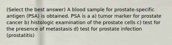 (Select the best answer) A blood sample for prostate-specific antigen (PSA) is obtained. PSA is a a) tumor marker for prostate cancer b) histologic examination of the prostate cells c) test for the presence of metastasis d) test for prostate infection (prostatitis)