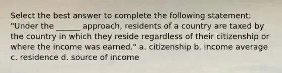 Select the best answer to complete the following statement: "Under the ______ approach, residents of a country are taxed by the country in which they reside regardless of their citizenship or where the income was earned." a. citizenship b. income average c. residence d. source of income