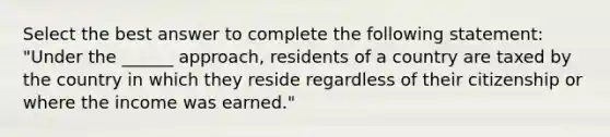 Select the best answer to complete the following statement: "Under the ______ approach, residents of a country are taxed by the country in which they reside regardless of their citizenship or where the income was earned."