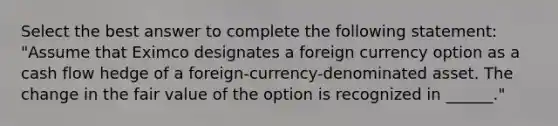 Select the best answer to complete the following statement: "Assume that Eximco designates a foreign currency option as a cash flow hedge of a foreign-currency-denominated asset. The change in the fair value of the option is recognized in ______."