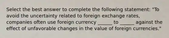 Select the best answer to complete the following statement: "To avoid the uncertainty related to foreign exchange rates, companies often use foreign currency ______ to ______ against the effect of unfavorable changes in the value of foreign currencies."