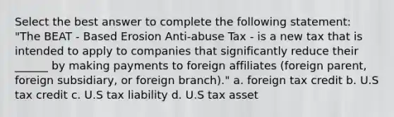 Select the best answer to complete the following statement: "The BEAT - Based Erosion Anti-abuse Tax - is a new tax that is intended to apply to companies that significantly reduce their ______ by making payments to foreign affiliates (foreign parent, foreign subsidiary, or foreign branch)." a. foreign tax credit b. U.S tax credit c. U.S tax liability d. U.S tax asset