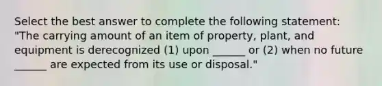 Select the best answer to complete the following statement: "The carrying amount of an item of property, plant, and equipment is derecognized (1) upon ______ or (2) when no future ______ are expected from its use or disposal."