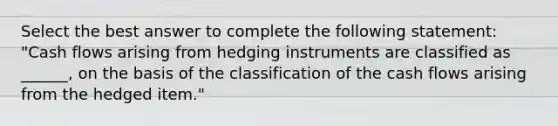 Select the best answer to complete the following statement: "Cash flows arising from hedging instruments are classified as ______, on the basis of the classification of the cash flows arising from the hedged item."