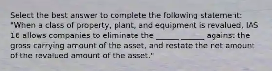 Select the best answer to complete the following statement: "When a class of property, plant, and equipment is revalued, IAS 16 allows companies to eliminate the ______ ______ against the gross carrying amount of the asset, and restate the net amount of the revalued amount of the asset."