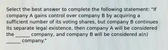 Select the best answer to complete the following statement: "If company A gains control over company B by acquiring a sufficient number of its voting shares, but company B continues its separate legal existence, then company A will be considered the ______ company, and company B will be considered a(n) ______ company."