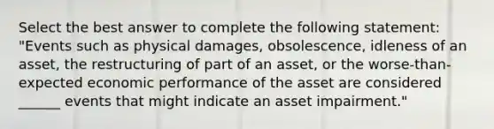 Select the best answer to complete the following statement: "Events such as physical damages, obsolescence, idleness of an asset, the restructuring of part of an asset, or the worse-than-expected economic performance of the asset are considered ______ events that might indicate an asset impairment."