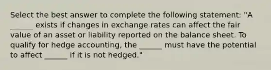 Select the best answer to complete the following statement: "A ______ exists if changes in exchange rates can affect the fair value of an asset or liability reported on the balance sheet. To qualify for hedge accounting, the ______ must have the potential to affect ______ if it is not hedged."