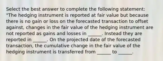 Select the best answer to complete the following statement: "The hedging instrument is reported at fair value but because there is no gain or loss on the forecasted transaction to offset against, changes in the fair value of the hedging instrument are not reported as gains and losses in ______. Instead they are reported in ______. On the projected date of the forecasted transaction, the cumulative change in the fair value of the hedging instrument is transferred from ______ to ______.