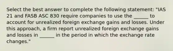 Select the best answer to complete the following statement: "IAS 21 and FASB ASC 830 require companies to use the ______ to account for unrealized foreign exchange gains and losses. Under this approach, a firm report unrealized foreign exchange gains and losses in ______ in the period in which the exchange rate changes."