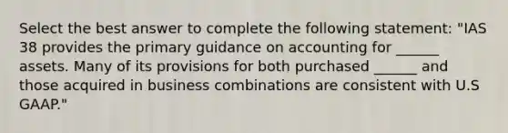 Select the best answer to complete the following statement: "IAS 38 provides the primary guidance on accounting for ______ assets. Many of its provisions for both purchased ______ and those acquired in business combinations are consistent with U.S GAAP."