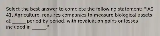 Select the best answer to complete the following statement: "IAS 41, Agriculture, requires companies to measure biological assets at ______ period by period, with revaluation gains or losses included in ______."