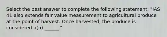 Select the best answer to complete the following statement: "IAS 41 also extends fair value measurement to agricultural produce at the point of harvest. Once harvested, the produce is considered a(n) ______."