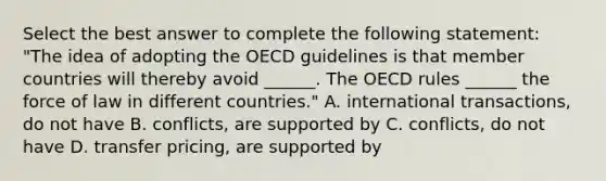 Select the best answer to complete the following statement: "The idea of adopting the OECD guidelines is that member countries will thereby avoid ______. The OECD rules ______ the force of law in different countries." A. international transactions, do not have B. conflicts, are supported by C. conflicts, do not have D. transfer pricing, are supported by