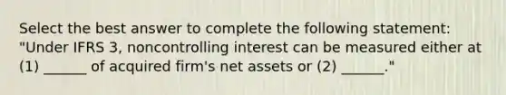 Select the best answer to complete the following statement: "Under IFRS 3, noncontrolling interest can be measured either at (1) ______ of acquired firm's net assets or (2) ______."