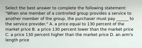 Select the best answer to complete the following statement: "When one member of a controlled group provides a service to another member of the group, the purchaser must pay ______ to the service provider." A. a price equal to 130 percent of the market price B. a price 130 percent lower than the market price C. a price 130 percent higher than the market price D. an arm's length price